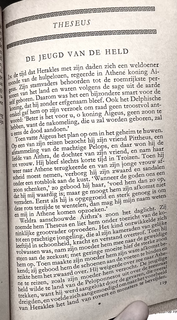 Theseus. De jeugd van de held
In de tijd dat Herakles met zijn daden zich een weldoener toonde van de hulpelozen, regeerde in Athene koning Aigeus. Zijn stamvaders behoorden tot de roemrijkste personen van het land en waren volgens de sage uit de aarde zelf geboren. Daarom was het een bijzondere smart voor de koning, dat hij zonder erfgenaam bleef. Ook het Delphische Orakel gaf hem op zijn verzoek om raad geen troostvol antwoord: 'Beter is het voor u, o koning Aigeus, geen zoon te hebben, want de nakomeling, die u zal worden geboren, zal u eens de dood aandoen.'
Toen vatte Aigeus het plan op om in het geheim te huwen. Op een van zijn reizen bezocht hij zijn vriend Pittheus, een afstammeling van de machtige Pelops, en daar won hij de liefde van Aithra, de dochter van zijn vriend, en nam haar tot vrouw. Hij bleef slechts korte tijd in Troizen. Toen hij weer naar Athene terugkeerde en van zijn jonge vrouw af- scheid moest nemen, verborg hij zijn zwaard en sandalen onder een rotsblok aan de kust. 'Wanneer de goden ons een zoon schenken,' zo gebood hij haar, 'voed hem dan zo op, dat hij mij waardig is; maar ge moogt hem zijn afkomst niet verraden. Eerst als hij is opgegroeid en sterk genoeg is om deze rots terzijde te wentelen, dan mag hij mijn naam weten en mij in Athene komen opzoeken.'
Weldra aanschouwde Aithra's zoon het daglicht. Zij noemde hem Theseus en liet hem onder toezicht van de koninklijke grootvader opvoeden. Het kind ontwikkelde zich tot een prachtige jongeling, die al zijn kameraden van gelijke leeftijd in schoondheid, kacht en verstand overtrof. Toen hij volwassen was, nam zijn moeder hem mee naar de geweldige steen aan de zeekust; met geringe moeite hief de sterke zoon hem op. Toen maakte zijn moeder hem zijn ware afkomst bekend. zij gebood hem de schonen aan de voeten te binden en reikte hem het zwaard over. Hij weigerde over zee naar Athene te reizen, zoals zijn moeder hem verzocht. De jeugdige held wilde te land van de Peloponnesos uit over de zeestraat trekken, want hij werd aangelokt door de gevaren, die overal dreigden, en voelde zich aangemoedigd om naar het voorbeeld van Herakles het land van rovers en monsters te bevrijden.