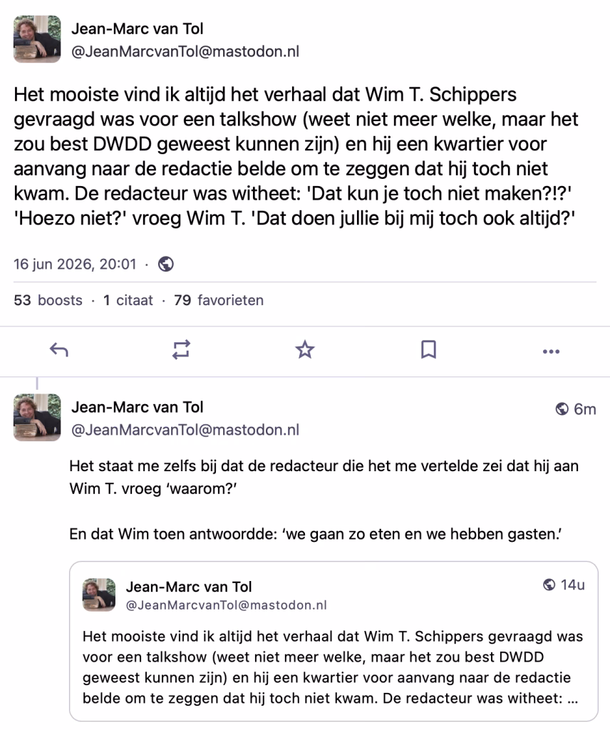 Het mooiste vind ik altijd het verhaal dat Wim T. Schippers gevraagd was voor een talkshow (weet niet meer welke, maar het zou best DWDD geweest kunnen zijn) en hij een kwartier voor aanvang naar de redactie belde om te zeggen dat hij toch niet kwam. De redacteur was witheet: 'Dat kun je toch niet maken?!?' 
'Hoezo niet?' vroeg Wim T. 'Dat doen jullie bij mij toch ook altijd?'

Het staat me zelfs bij dat de redacteur die het me vertelde zei dat hij aan Wim T. vroeg ‘waarom?’ 

En dat Wim toen antwoordde: ‘we gaan zo eten en we hebben gasten.’
